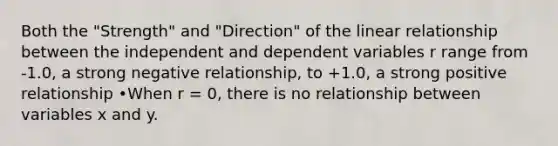 Both the "Strength" and "Direction" of the linear relationship between the independent and dependent variables r range from -1.0, a strong negative relationship, to +1.0, a strong positive relationship •When r = 0, there is no relationship between variables x and y.