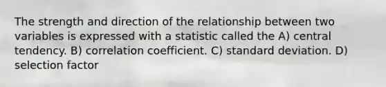 The strength and direction of the relationship between two variables is expressed with a statistic called the A) central tendency. B) correlation coefficient. C) standard deviation. D) selection factor