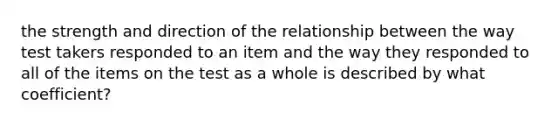 the strength and direction of the relationship between the way test takers responded to an item and the way they responded to all of the items on the test as a whole is described by what coefficient?