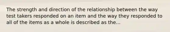 The strength and direction of the relationship between the way test takers responded on an item and the way they responded to all of the items as a whole is described as the...