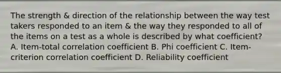 The strength & direction of the relationship between the way test takers responded to an item & the way they responded to all of the items on a test as a whole is described by what coefficient? A. Item-total correlation coefficient B. Phi coefficient C. Item-criterion correlation coefficient D. Reliability coefficient