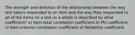 The strength and direction of the relationship between the way test takers responded to an item and the way they responded to all of the items on a test as a whole is described by what coefficient? a) Item-total correlation coefficient b) Phi coefficient c) Item-criterion correlation coefficient d) Reliability coefficient