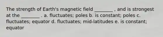 The strength of Earth's magnetic field ________ , and is strongest at the ________ . a. fluctuates; poles b. is constant; poles c. fluctuates; equator d. fluctuates; mid-latitudes e. is constant; equator