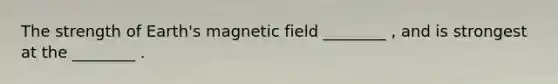 The strength of Earth's magnetic field ________ , and is strongest at the ________ .