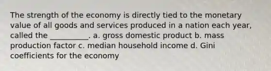 The strength of the economy is directly tied to the monetary value of all goods and services produced in a nation each year, called the __________. a. gross domestic product b. mass production factor c. median household income d. Gini coefficients for the economy