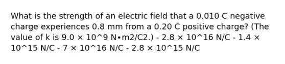 What is the strength of an electric field that a 0.010 C negative charge experiences 0.8 mm from a 0.20 C positive charge? (The value of k is 9.0 × 10^9 N∙m2/C2.) - 2.8 × 10^16 N/C - 1.4 × 10^15 N/C - 7 × 10^16 N/C - 2.8 × 10^15 N/C