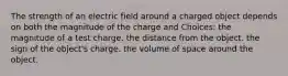 The strength of an electric field around a charged object depends on both the magnitude of the charge and Choices: the magnitude of a test charge. the distance from the object. the sign of the object's charge. the volume of space around the object.