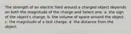 The strength of an electric field around a charged object depends on both the magnitude of the charge and Select one: a. the sign of the object's charge. b. the volume of space around the object. c. the magnitude of a test charge. d. the distance from the object.