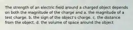 The strength of an electric field around a charged object depends on both the magnitude of the charge and a. the magnitude of a test charge. b. the sign of the object's charge. c. the distance from the object. d. the volume of space around the object