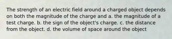 The strength of an electric field around a charged object depends on both the magnitude of the charge and a. the magnitude of a test charge. b. the sign of the object's charge. c. the distance from the object. d. the volume of space around the object