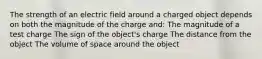 The strength of an electric field around a charged object depends on both the magnitude of the charge and: The magnitude of a test charge The sign of the object's charge The distance from the object The volume of space around the object