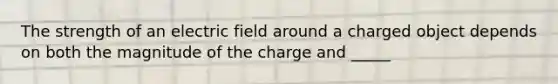 The strength of an electric field around a charged object depends on both the magnitude of the charge and _____