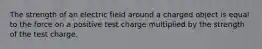 The strength of an electric field around a charged object is equal to the force on a positive test charge multiplied by the strength of the test charge.