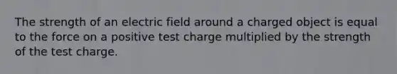 The strength of an electric field around a charged object is equal to the force on a positive test charge multiplied by the strength of the test charge.