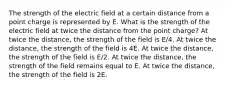 The strength of the electric field at a certain distance from a point charge is represented by E. What is the strength of the electric field at twice the distance from the point charge? At twice the distance, the strength of the field is E/4. At twice the distance, the strength of the field is 4E. At twice the distance, the strength of the field is E/2. At twice the distance, the strength of the field remains equal to E. At twice the distance, the strength of the field is 2E.