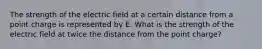 The strength of the electric field at a certain distance from a point charge is represented by E. What is the strength of the electric field at twice the distance from the point charge?