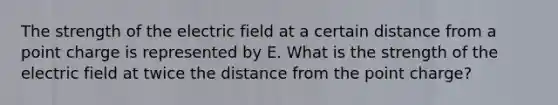 The strength of the electric field at a certain distance from a point charge is represented by E. What is the strength of the electric field at twice the distance from the point charge?