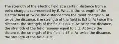 The strength of the electric field at a certain distance from a point charge is represented by E. What is the strength of the electric field at twice the distance from the point charge? a. At twice the distance, the strength of the field is E/2 b. At twice the distance, the strength of the field is E/4 c. At twice the distance, the strength of the field remains equal to E d. At twice the distance, the strength of the field is 4E e. At twice the distance, the strength of the field is 2E.