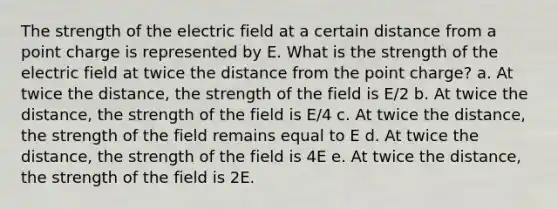 The strength of the electric field at a certain distance from a point charge is represented by E. What is the strength of the electric field at twice the distance from the point charge? a. At twice the distance, the strength of the field is E/2 b. At twice the distance, the strength of the field is E/4 c. At twice the distance, the strength of the field remains equal to E d. At twice the distance, the strength of the field is 4E e. At twice the distance, the strength of the field is 2E.