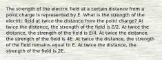 The strength of the electric field at a certain distance from a point charge is represented by E. What is the strength of the electric field at twice the distance from the point charge? At twice the distance, the strength of the field is E/2. At twice the distance, the strength of the field is E/4. At twice the distance, the strength of the field is 4E. At twice the distance, the strength of the field remains equal to E. At twice the distance, the strength of the field is 2E.