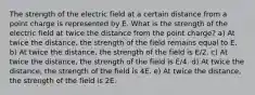 The strength of the electric field at a certain distance from a point charge is represented by E. What is the strength of the electric field at twice the distance from the point charge? a) At twice the distance, the strength of the field remains equal to E. b) At twice the distance, the strength of the field is E/2. c) At twice the distance, the strength of the field is E/4. d) At twice the distance, the strength of the field is 4E. e) At twice the distance, the strength of the field is 2E.