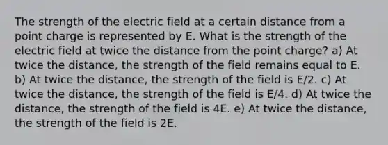 The strength of the electric field at a certain distance from a point charge is represented by E. What is the strength of the electric field at twice the distance from the point charge? a) At twice the distance, the strength of the field remains equal to E. b) At twice the distance, the strength of the field is E/2. c) At twice the distance, the strength of the field is E/4. d) At twice the distance, the strength of the field is 4E. e) At twice the distance, the strength of the field is 2E.