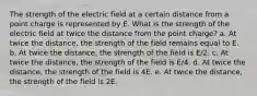 The strength of the electric field at a certain distance from a point charge is represented by E. What is the strength of the electric field at twice the distance from the point charge? a. At twice the distance, the strength of the field remains equal to E. b. At twice the distance, the strength of the field is E/2. c. At twice the distance, the strength of the field is E/4. d. At twice the distance, the strength of the field is 4E. e. At twice the distance, the strength of the field is 2E.