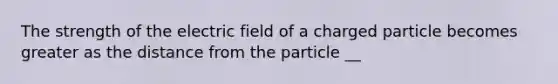 The strength of the electric field of a charged particle becomes greater as the distance from the particle __