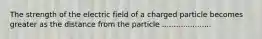 The strength of the electric field of a charged particle becomes greater as the distance from the particle .....................