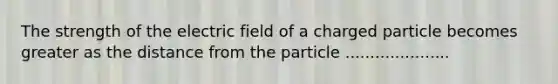 The strength of the electric field of a charged particle becomes greater as the distance from the particle .....................