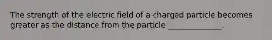 The strength of the electric field of a charged particle becomes greater as the distance from the particle ______________.