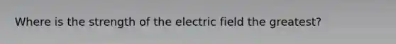 Where is the strength of the electric field the greatest?