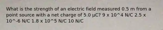 What is the strength of an electric field measured 0.5 m from a point source with a net charge of 5.0 μC? 9 x 10^4 N/C 2.5 x 10^-6 N/C 1.8 x 10^5 N/C 10 N/C