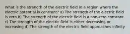 What is the strength of the electric field in a region where the electric potential is constant? a) The strength of the electric field is zero b) The strength of the electric field is a non-zero constant c) The strength of the electric field is either decreasing or increasing d) The strength of the electric field approaches infinity