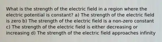 What is the strength of the electric field in a region where the electric potential is constant? a) The strength of the electric field is zero b) The strength of the electric field is a non-zero constant c) The strength of the electric field is either decreasing or increasing d) The strength of the electric field approaches infinity