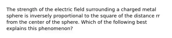 The strength of the electric field surrounding a charged metal sphere is inversely proportional to the square of the distance rr from the center of the sphere. Which of the following best explains this phenomenon?