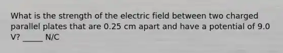 What is the strength of the electric field between two charged parallel plates that are 0.25 cm apart and have a potential of 9.0 V? _____ N/C