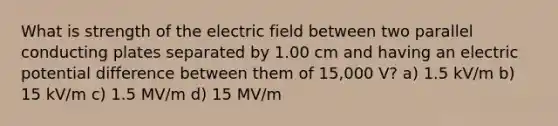 What is strength of the electric field between two parallel conducting plates separated by 1.00 cm and having an electric potential difference between them of 15,000 V? a) 1.5 kV/m b) 15 kV/m c) 1.5 MV/m d) 15 MV/m