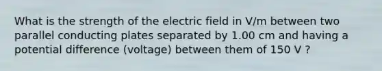 What is the strength of the electric field in V/m between two parallel conducting plates separated by 1.00 cm and having a potential difference (voltage) between them of 150 V ?