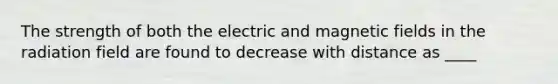 The strength of both the electric and magnetic fields in the radiation field are found to decrease with distance as ____