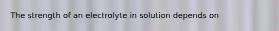 The strength of an electrolyte in solution depends on