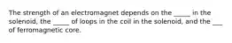 The strength of an electromagnet depends on the _____ in the solenoid, the _____ of loops in the coil in the solenoid, and the ___ of ferromagnetic core.