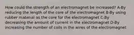 How could the strength of an electromagnet be increased? A-By reducing the length of the core of the electromagnet B-By using rubber material as the core for the electromagnet C-By decreasing the amount of current in the electromagnet D-By increasing the number of coils in the wires of the electromagnet