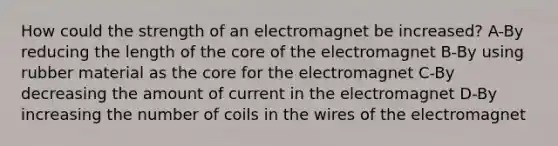 How could the strength of an electromagnet be increased? A-By reducing the length of <a href='https://www.questionai.com/knowledge/kD8KqkX2aO-the-core' class='anchor-knowledge'>the core</a> of the electromagnet B-By using rubber material as the core for the electromagnet C-By decreasing the amount of current in the electromagnet D-By increasing the number of coils in the wires of the electromagnet