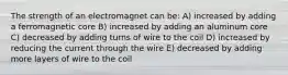 The strength of an electromagnet can be: A) increased by adding a ferromagnetic core B) increased by adding an aluminum core C) decreased by adding turns of wire to the coil D) increased by reducing the current through the wire E) decreased by adding more layers of wire to the coil