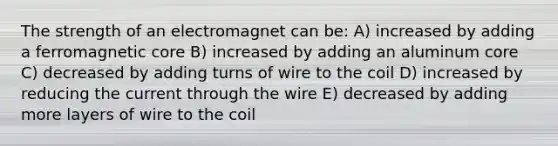 The strength of an electromagnet can be: A) increased by adding a ferromagnetic core B) increased by adding an aluminum core C) decreased by adding turns of wire to the coil D) increased by reducing the current through the wire E) decreased by adding more layers of wire to the coil