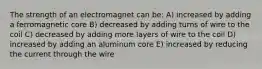 The strength of an electromagnet can be: A) increased by adding a ferromagnetic core B) decreased by adding turns of wire to the coil C) decreased by adding more layers of wire to the coil D) increased by adding an aluminum core E) increased by reducing the current through the wire