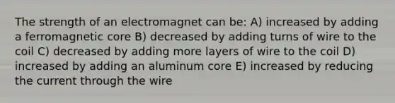 The strength of an electromagnet can be: A) increased by adding a ferromagnetic core B) decreased by adding turns of wire to the coil C) decreased by adding more layers of wire to the coil D) increased by adding an aluminum core E) increased by reducing the current through the wire