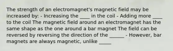 The strength of an electromagnet's magnetic field may be increased by: - Increasing the ____ in the coil - Adding more ____ to the coil The magnetic field around an electromagnet has the same shape as the one around a bar magnet The field can be reversed by reversing the direction of the ______ - However, bar magnets are always magnetic, unlike _____