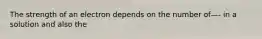 The strength of an electron depends on the number of—- in a solution and also the